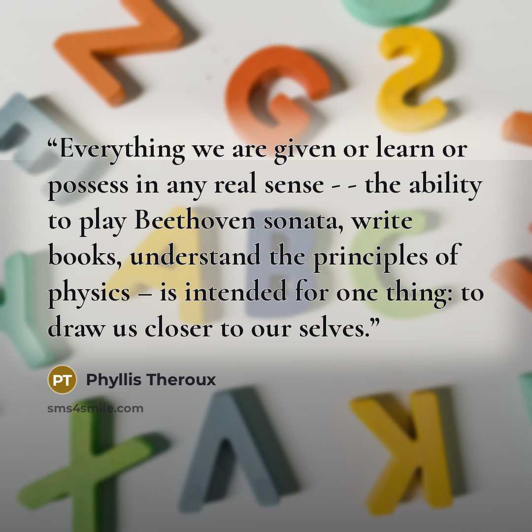 “Everything we are given or learn or possess in any real sense - - the ability to play Beethoven sonata, write books, understand the principles of physics – is intended for one thing: to draw us closer to our selves.” quote by Phyllis Theroux