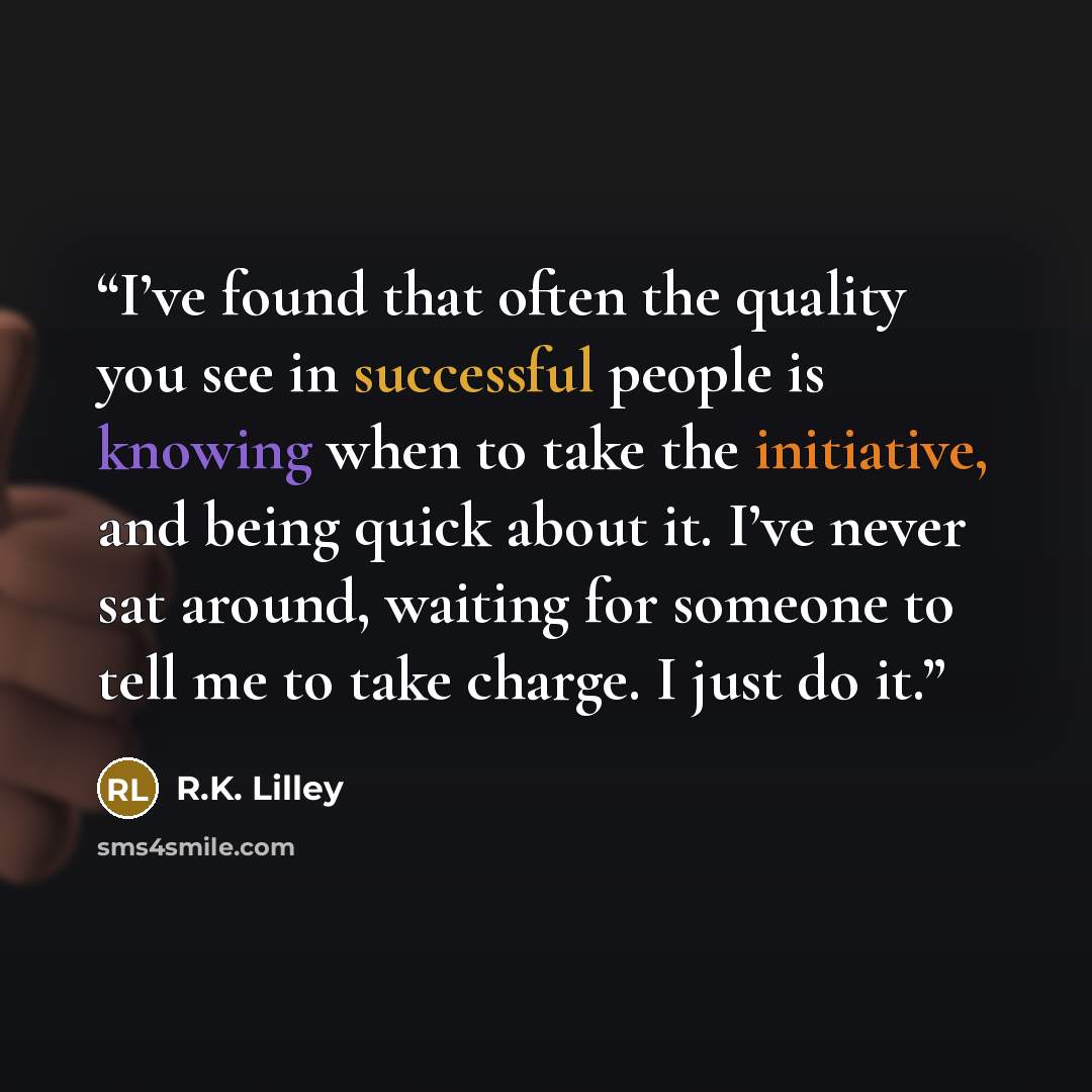 “I’ve found that often the quality you see in successful people is knowing when to take the initiative, and being quick about it. I’ve never sat around, waiting for someone to tell me to take charge. I just do it.” quote by R.K. Lilley