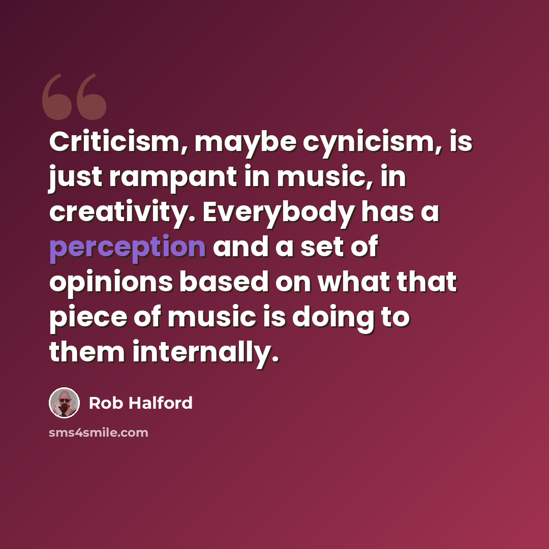 “Criticism, maybe cynicism, is just rampant in music, in creativity. Everybody has a perception and a set of opinions based on what that piece of music is doing to them internally.” quote by Rob Halford