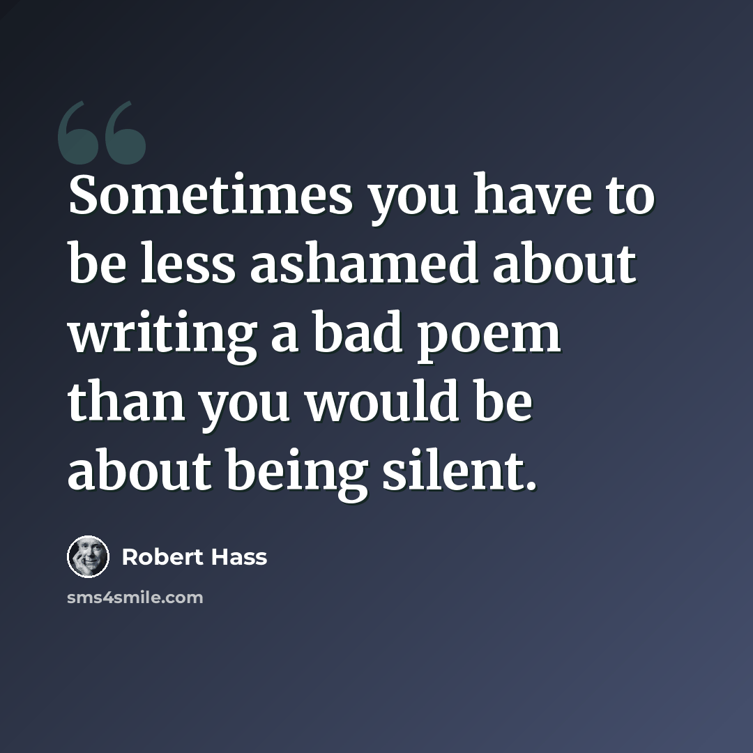 “Sometimes you have to be less ashamed about writing a bad poem than you would be about being silent.” quote by Robert Hass