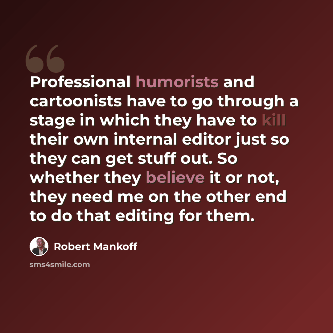 “Professional humorists and cartoonists have to go through a stage in which they have to kill their own internal editor just so they can get stuff out. So whether they believe it or not, they need me on the other end to do that editing for them.” quote by Robert Mankoff