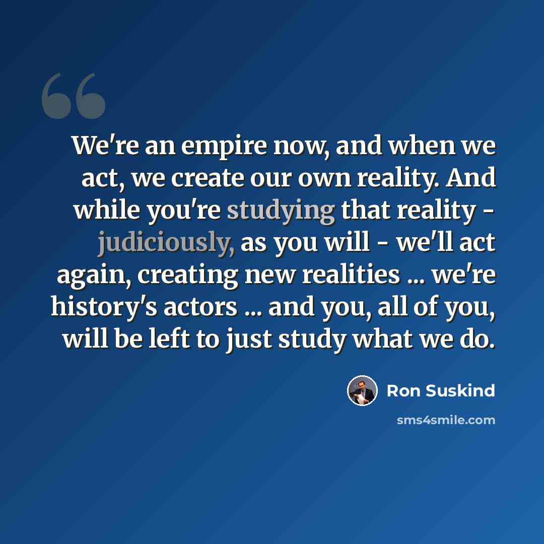 “We're an empire now, and when we act, we create our own reality. And while you're studying that reality - judiciously, as you will - we'll act again, creating new realities ... we're history's actors ... and you, all of you, will be left to just study what we do.” quote by Ron Suskind