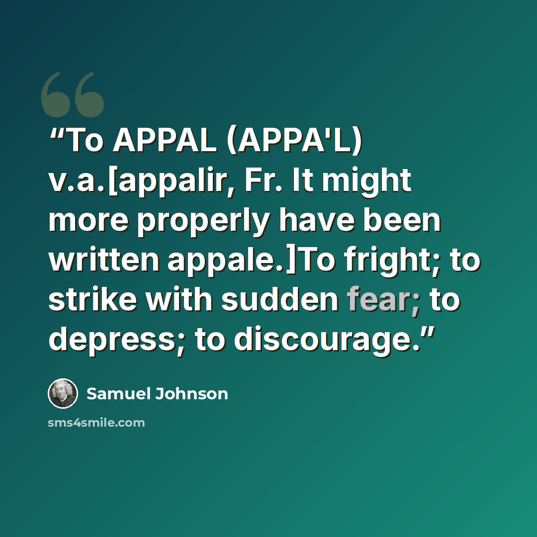 “To APPAL (APPA'L) v.a.[appalir, Fr. It might more properly have been written appale.]To fright; to strike with sudden fear; to depress; to discourage.” quote by Samuel Johnson