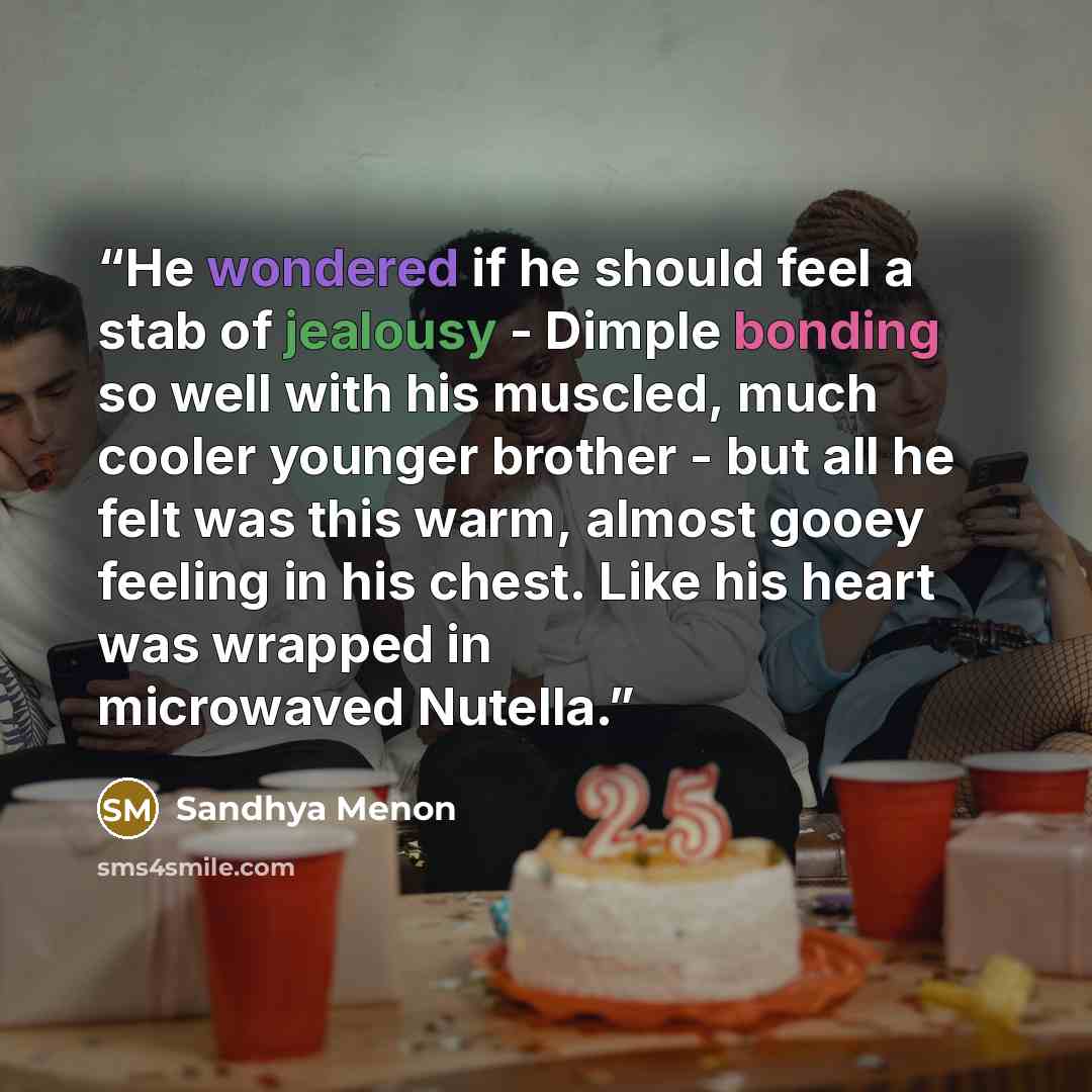 “He wondered if he should feel a stab of jealousy - Dimple bonding so well with his muscled, much cooler younger brother - but all he felt was this warm, almost gooey feeling in his chest. Like his heart was wrapped in microwaved Nutella.” quote by Sandhya Menon