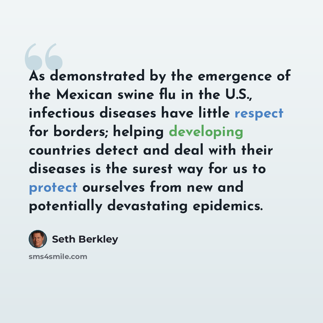 “As demonstrated by the emergence of the Mexican swine flu in the U.S., infectious diseases have little respect for borders; helping developing countries detect and deal with their diseases is the surest way for us to protect ourselves from new and potentially devastating epidemics.” quote by Seth Berkley