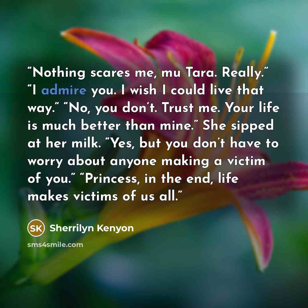 “Nothing scares me, mu Tara. Really.” “I admire you. I wish I could live that way.” “No, you don’t. Trust me. Your life is much better than mine.” She sipped at her milk. “Yes, but you don’t have to worry about anyone making a victim of you.” “Princess, in the end, life makes victims of us all.” quote by Sherrilyn Kenyon