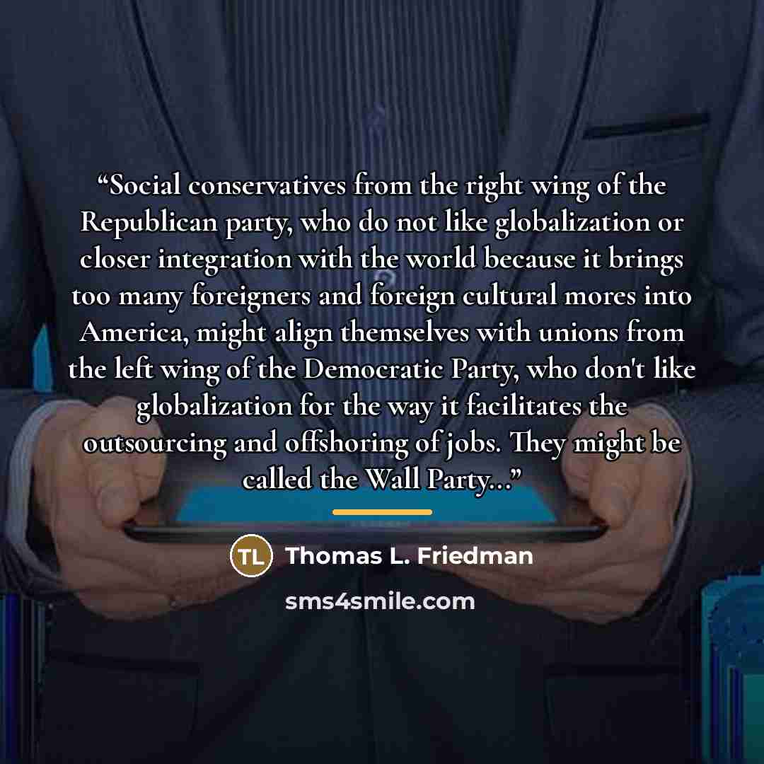 “Social conservatives from the right wing of the Republican party, who do not like globalization or closer integration with the world because it brings too many foreigners and foreign cultural mores into America, might align themselves with unions from the left wing of the Democratic Party, who…” quote by Thomas L. Friedman