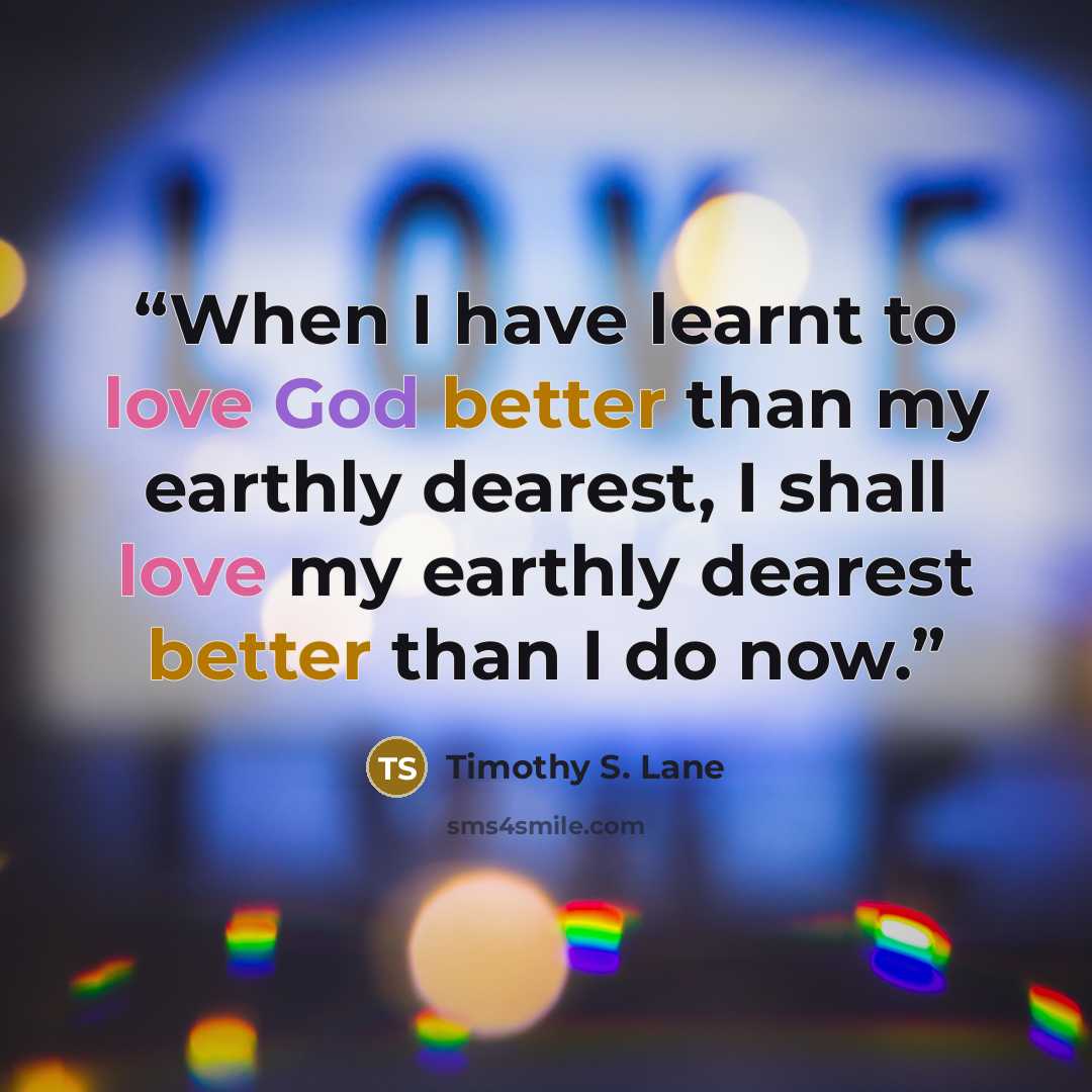 “When I have learnt to love God better than my earthly dearest, I shall love my earthly dearest better than I do now.” quote by Timothy S. Lane