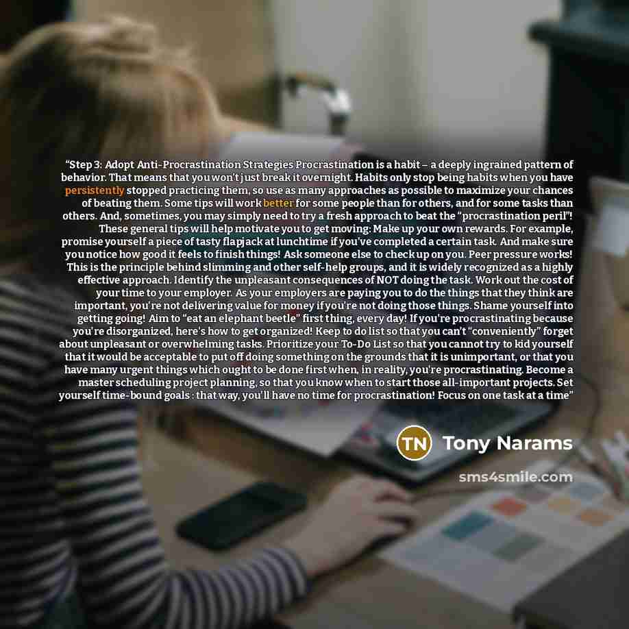 “Step 3: Adopt Anti-Procrastination Strategies Procrastination is a habit – a deeply ingrained pattern of behavior. That means that you won’t just break it overnight. Habits only stop being habits when you have persistently stopped practicing them, so use as many approaches as possible to maximize…” quote by Tony Narams