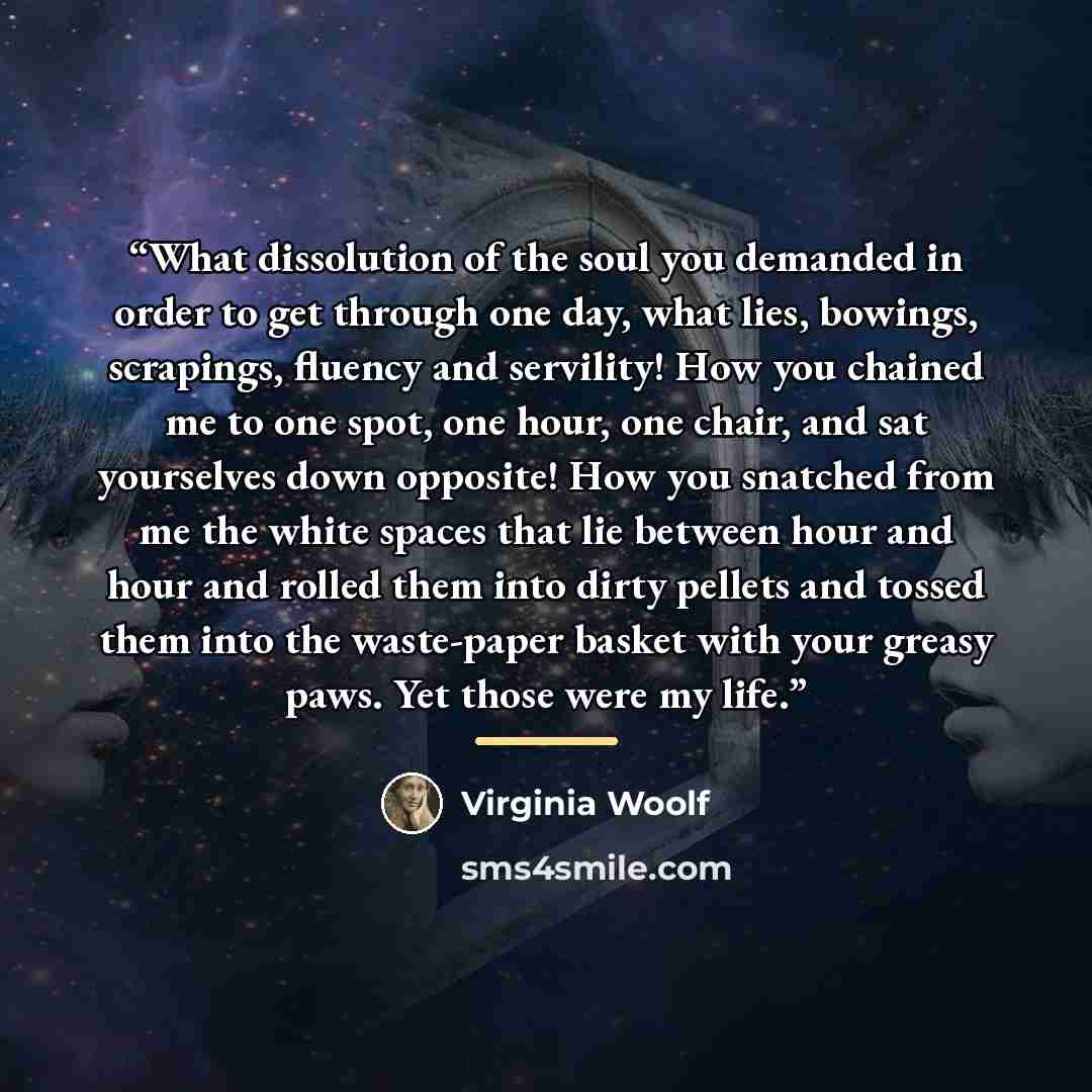 “What dissolution of the soul you demanded in order to get through one day, what lies, bowings, scrapings, fluency and servility! How you chained me to one spot, one hour, one chair, and sat yourselves down opposite! How you snatched from me the white spaces that lie between hour and hour and…” quote by Virginia Woolf