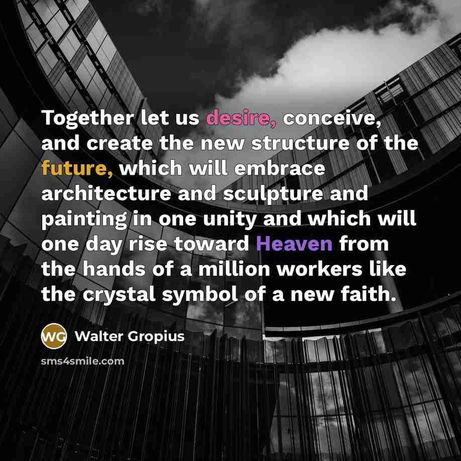 “Together let us desire, conceive, and create the new structure of the future, which will embrace architecture and sculpture and painting in one unity and which will one day rise toward Heaven from the hands of a million workers like the crystal symbol of a new faith.” quote by Walter Gropius