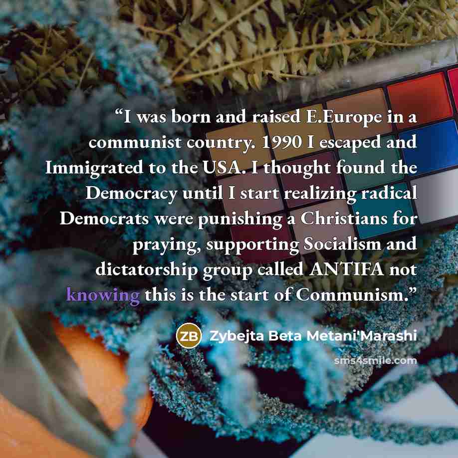 “I was born and raised E.Europe in a communist country. 1990 I escaped and Immigrated to the USA. I thought found the Democracy until I start realizing radical Democrats were punishing a Christians for praying, supporting Socialism and dictatorship group called ANTIFA not knowing this is the start…” quote by Zybejta Beta Metani'Marashi