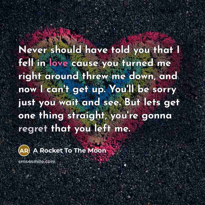 “Never should have told you that I fell in love cause you turned me right around threw me down, and now I can't get up. You'll be sorry just you wait and see. But lets get one thing straight, you're gonna regret that you left me.” quote by A Rocket To The Moon
