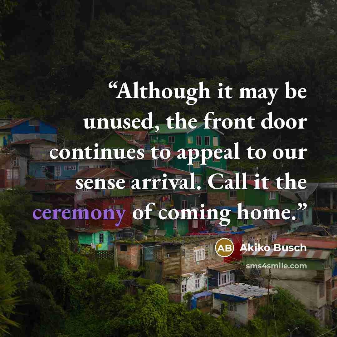 “Although it may be unused, the front door continues to appeal to our sense arrival. Call it the ceremony of coming home.” quote by Akiko Busch