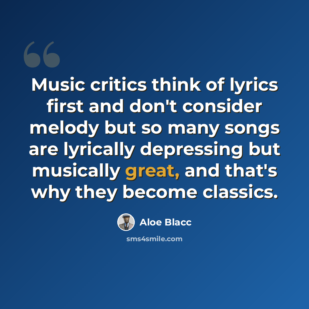 “Music critics think of lyrics first and don't consider melody but so many songs are lyrically depressing but musically great, and that's why they become classics.” quote by Aloe Blacc
