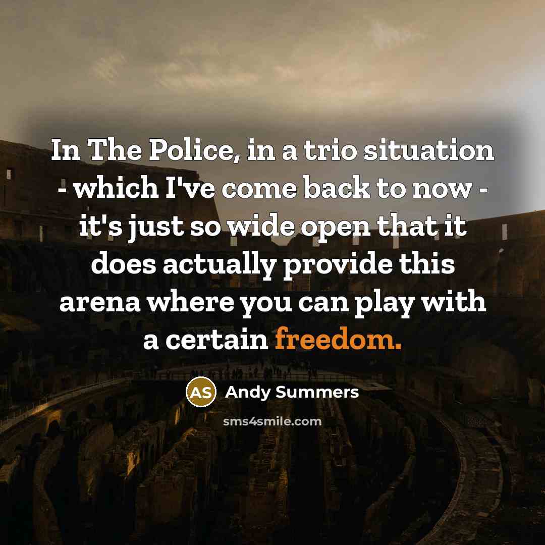 “In The Police, in a trio situation - which I've come back to now - it's just so wide open that it does actually provide this arena where you can play with a certain freedom.” quote by Andy Summers