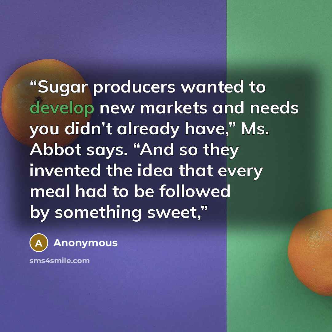 “Sugar producers wanted to develop new markets and needs you didn’t already have,” Ms. Abbot says. “And so they invented the idea that every meal had to be followed by something sweet,” quote by Anonymous