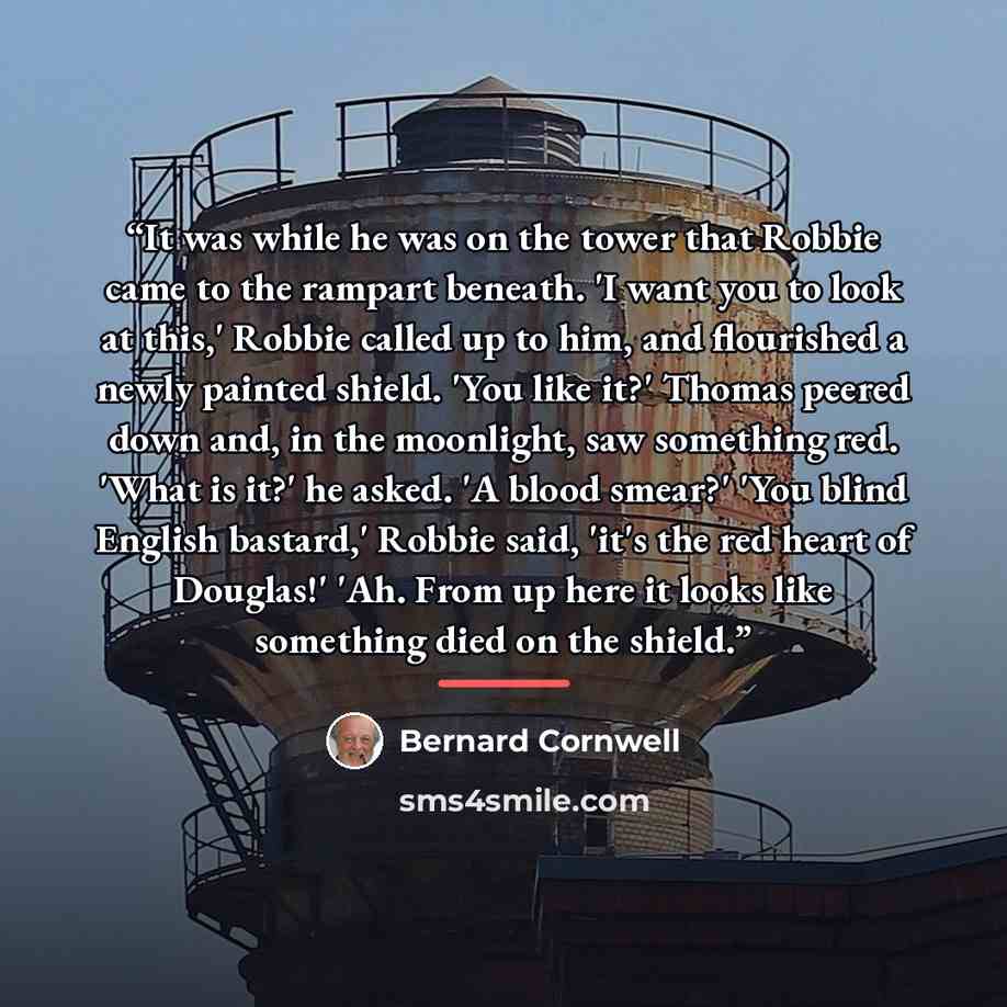 “It was while he was on the tower that Robbie came to the rampart beneath. 'I want you to look at this,' Robbie called up to him, and flourished a newly painted shield. 'You like it?' Thomas peered down and, in the moonlight, saw something red. 'What is it?' he asked. 'A blood smear?' 'You blind…” quote by Bernard Cornwell