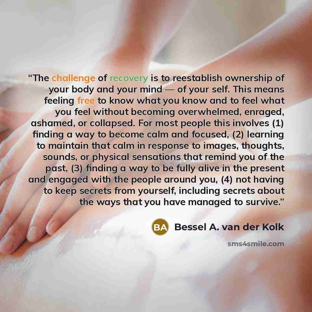 “The challenge of recovery is to reestablish ownership of your body and your mind — of your self. This means feeling free to know what you know and to feel what you feel without becoming overwhelmed, enraged, ashamed, or collapsed. For most people this involves (1) finding a way to become calm and…” quote by Bessel A. van der Kolk