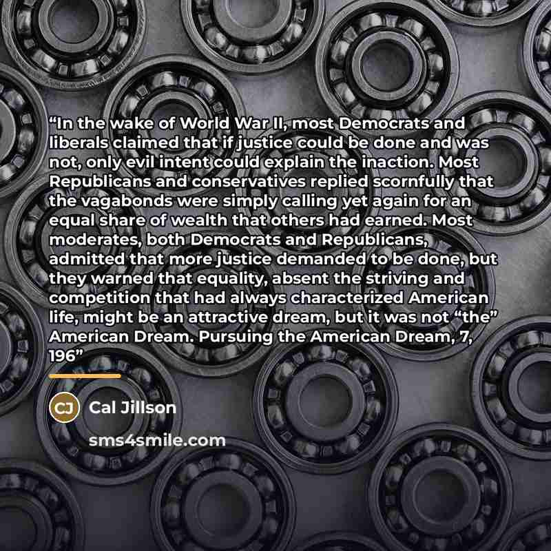 “In the wake of World War II, most Democrats and liberals claimed that if justice could be done and was not, only evil intent could explain the inaction. Most Republicans and conservatives replied scornfully that the vagabonds were simply calling yet again for an equal share of wealth that others…” quote by Cal Jillson