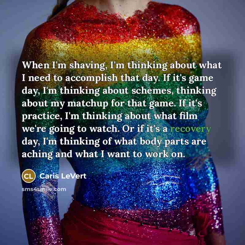 “When I'm shaving, I'm thinking about what I need to accomplish that day. If it's game day, I'm thinking about schemes, thinking about my matchup for that game. If it's practice, I'm thinking about what film we're going to watch. Or if it's a recovery day, I'm thinking of what body parts are aching…” quote by Caris LeVert