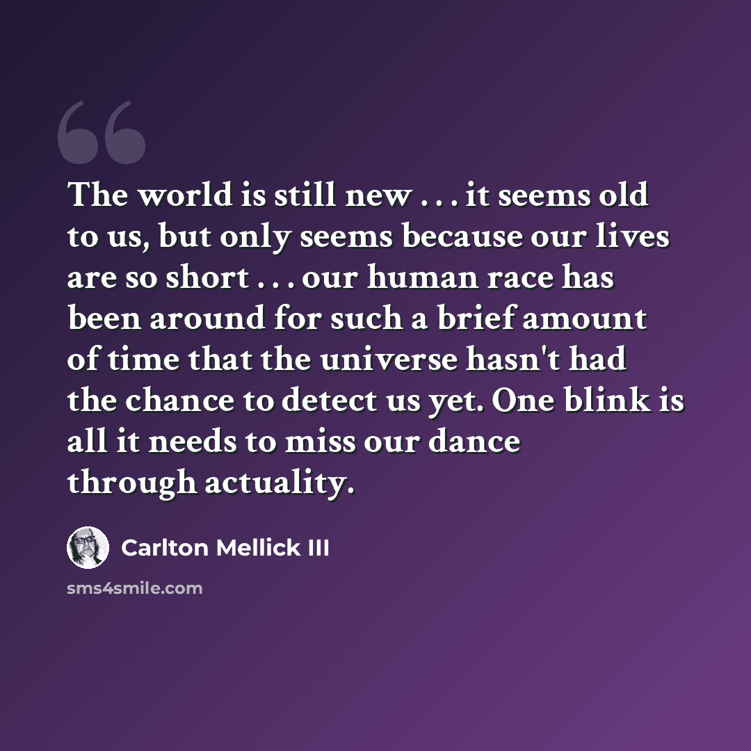 “The world is still new . . . it seems old to us, but only seems because our lives are so short . . . our human race has been around for such a brief amount of time that the universe hasn't had the chance to detect us yet. One blink is all it needs to miss our dance through actuality.” quote by Carlton Mellick III