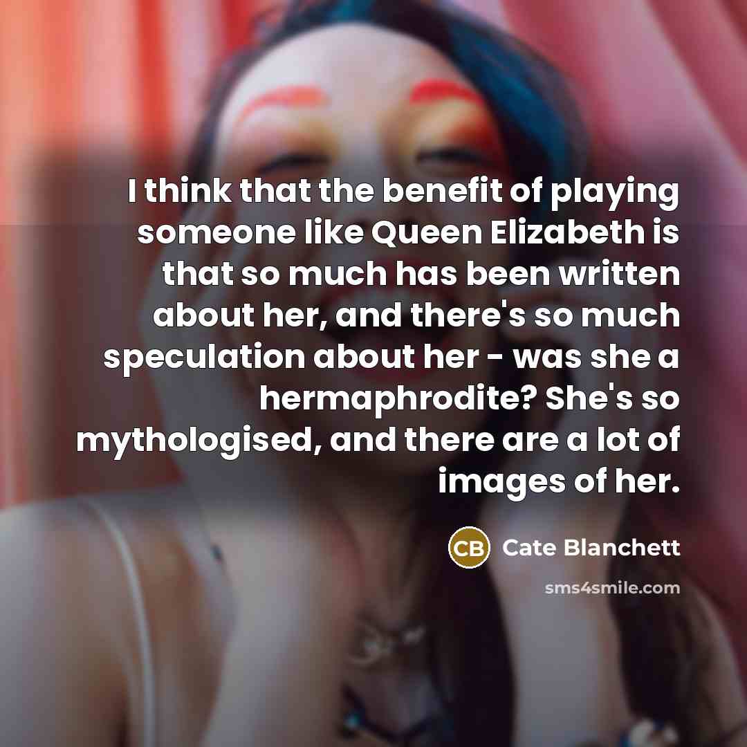 “I think that the benefit of playing someone like Queen Elizabeth is that so much has been written about her, and there's so much speculation about her - was she a hermaphrodite? She's so mythologised, and there are a lot of images of her.” quote by Cate Blanchett