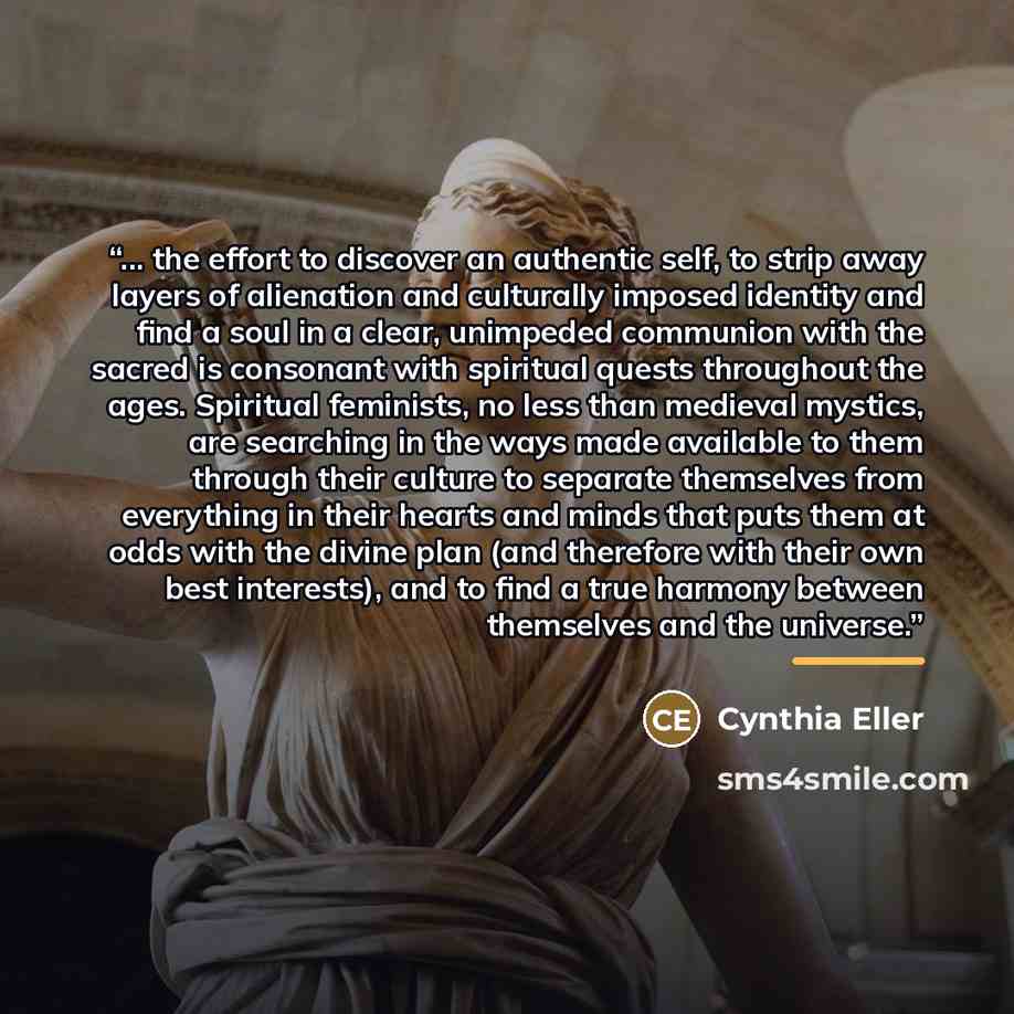 “... the effort to discover an authentic self, to strip away layers of alienation and culturally imposed identity and find a soul in a clear, unimpeded communion with the sacred is consonant with spiritual quests throughout the ages. Spiritual feminists, no less than medieval mystics, are searching…” quote by Cynthia Eller