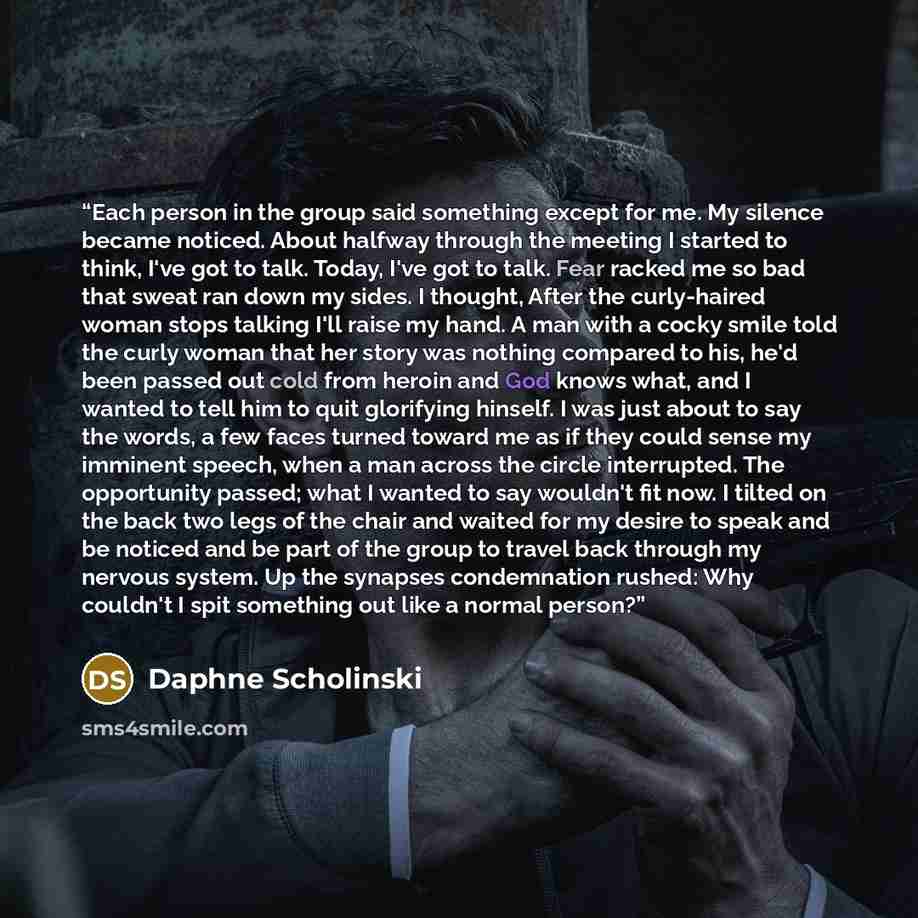 “Each person in the group said something except for me. My silence became noticed. About halfway through the meeting I started to think, I've got to talk. Today, I've got to talk. Fear racked me so bad that sweat ran down my sides. I thought, After the curly-haired woman stops talking I'll raise my…” quote by Daphne Scholinski
