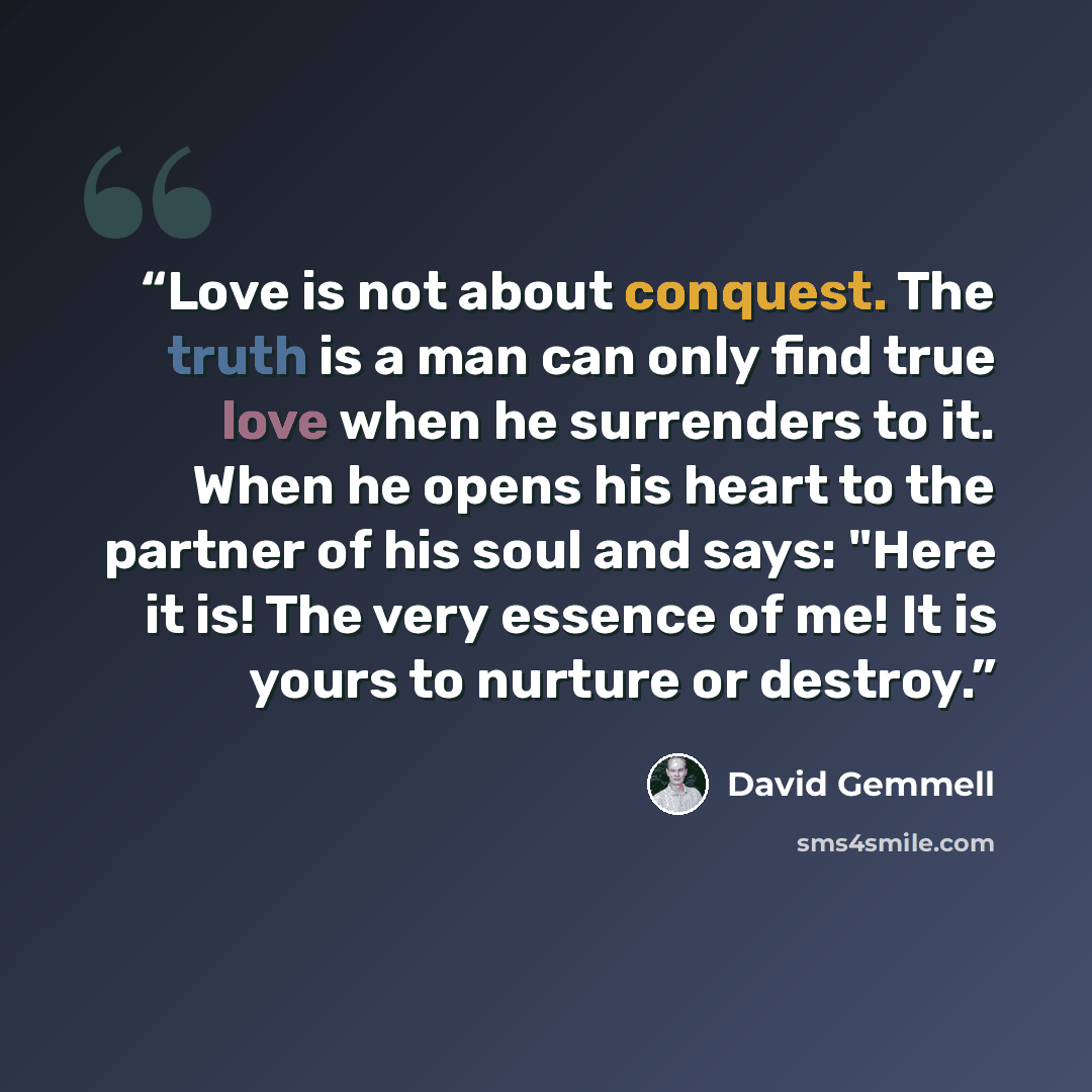 “Love is not about conquest. The truth is a man can only find true love when he surrenders to it. When he opens his heart to the partner of his soul and says: "Here it is! The very essence of me! It is yours to nurture or destroy.” quote by David Gemmell