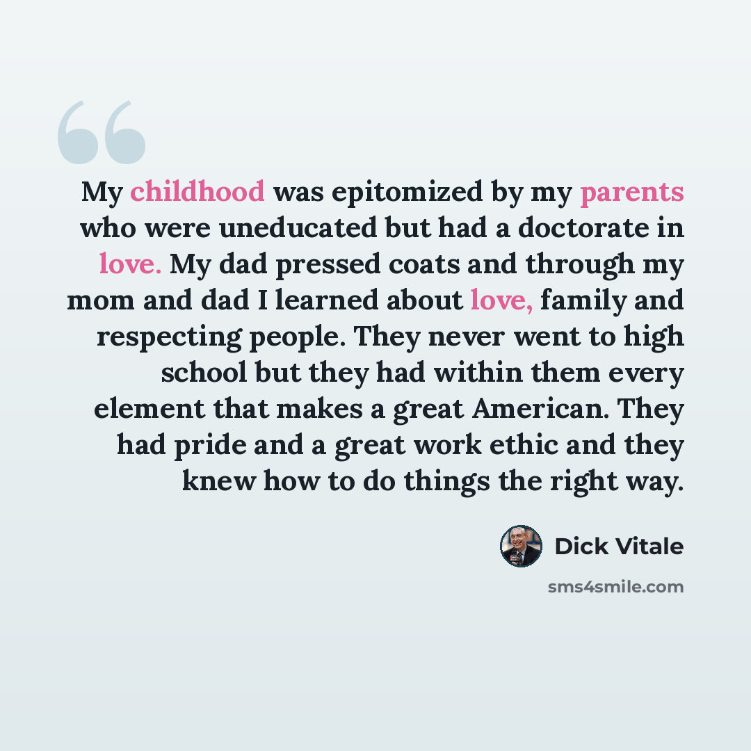 “My childhood was epitomized by my parents who were uneducated but had a doctorate in love. My dad pressed coats and through my mom and dad I learned about love, family and respecting people. They never went to high school but they had within them every element that makes a great American. They had…” quote by Dick Vitale