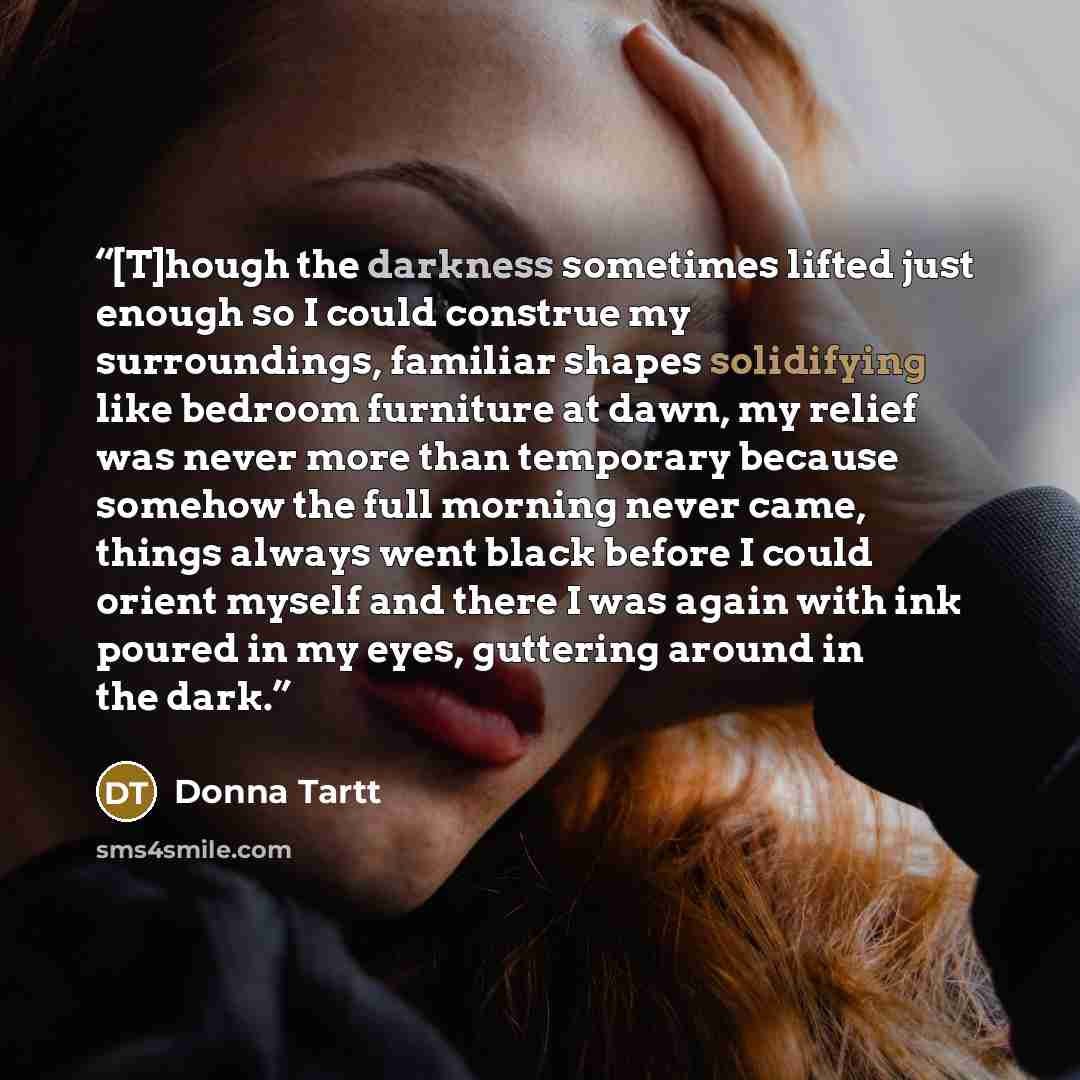 “[T]hough the darkness sometimes lifted just enough so I could construe my surroundings, familiar shapes solidifying like bedroom furniture at dawn, my relief was never more than temporary because somehow the full morning never came, things always went black before I could orient myself and there I…” quote by Donna Tartt