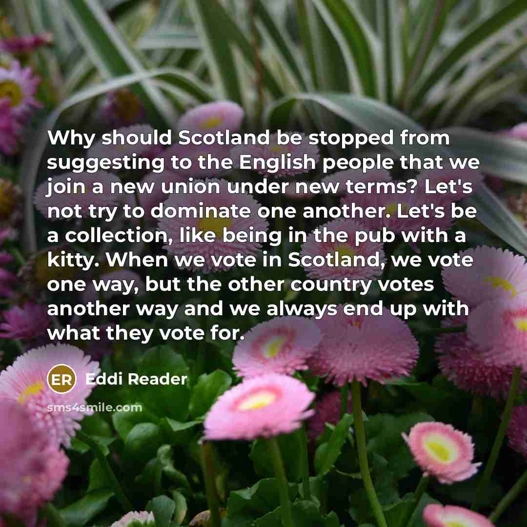 “Why should Scotland be stopped from suggesting to the English people that we join a new union under new terms? Let's not try to dominate one another. Let's be a collection, like being in the pub with a kitty. When we vote in Scotland, we vote one way, but the other country votes another way and we…” quote by Eddi Reader