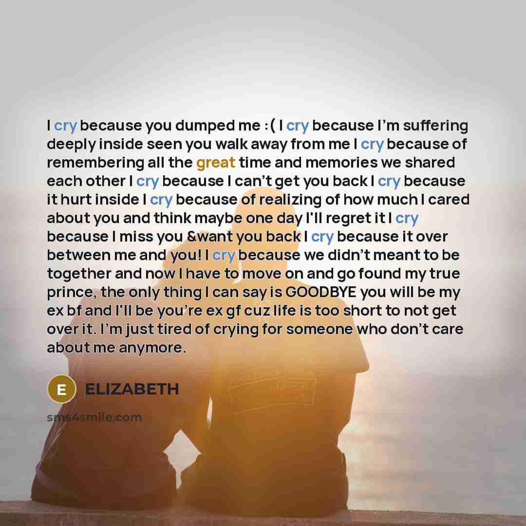 “I cry because you dumped me :( I cry because I'm suffering deeply inside seen you walk away from me I cry because of remembering all the great time and memories we shared each other I cry because I can't get you back I cry because it hurt inside I cry because of realizing of how much I cared about…” quote by Elizabeth
