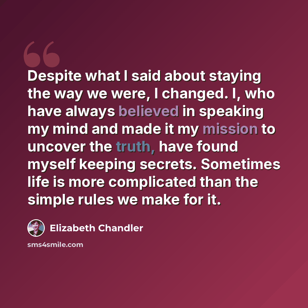 “Despite what I said about staying the way we were, I changed. I, who have always believed in speaking my mind and made it my mission to uncover the truth, have found myself keeping secrets. Sometimes life is more complicated than the simple rules we make for it.” quote by Elizabeth Chandler