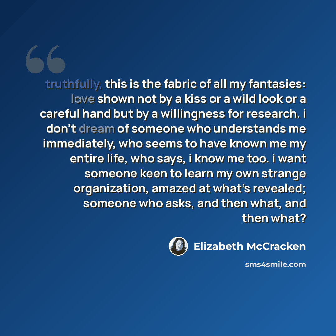“truthfully, this is the fabric of all my fantasies: love shown not by a kiss or a wild look or a careful hand but by a willingness for research. i don’t dream of someone who understands me immediately, who seems to have known me my entire life, who says, i know me too. i want someone keen to learn…” quote by Elizabeth McCracken
