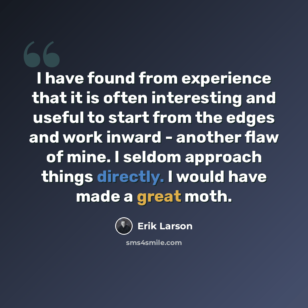 “I have found from experience that it is often interesting and useful to start from the edges and work inward - another flaw of mine. I seldom approach things directly. I would have made a great moth.” quote by Erik Larson