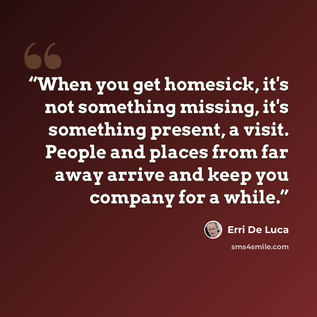 “When you get homesick, it's not something missing, it's something present, a visit. People and places from far away arrive and keep you company for a while.” quote by Erri De Luca