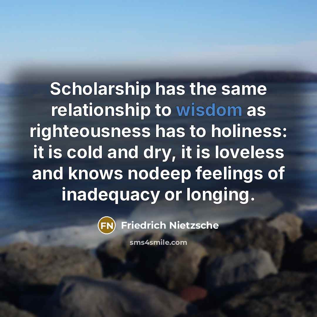 “Scholarship has the same relationship to wisdom as righteousness has to holiness: it is cold and dry, it is loveless and knows nodeep feelings of inadequacy or longing.” quote by Friedrich Nietzsche