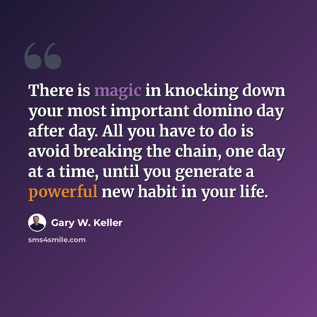 “There is magic in knocking down your most important domino day after day. All you have to do is avoid breaking the chain, one day at a time, until you generate a powerful new habit in your life.” quote by Gary W. Keller