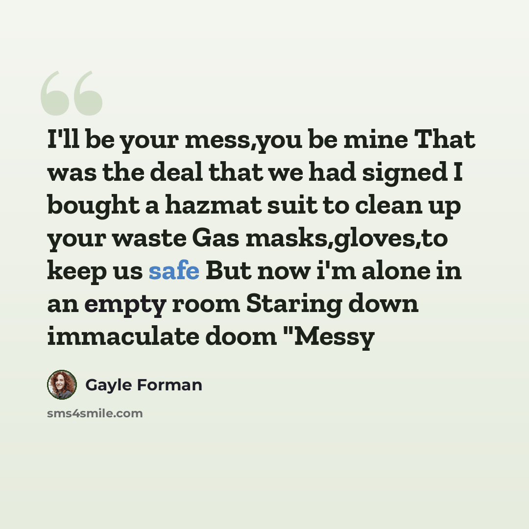 “I'll be your mess,you be mine That was the deal that we had signed I bought a hazmat suit to clean up your waste Gas masks,gloves,to keep us safe But now i'm alone in an empty room Staring down immaculate doom "Messy” quote by Gayle Forman
