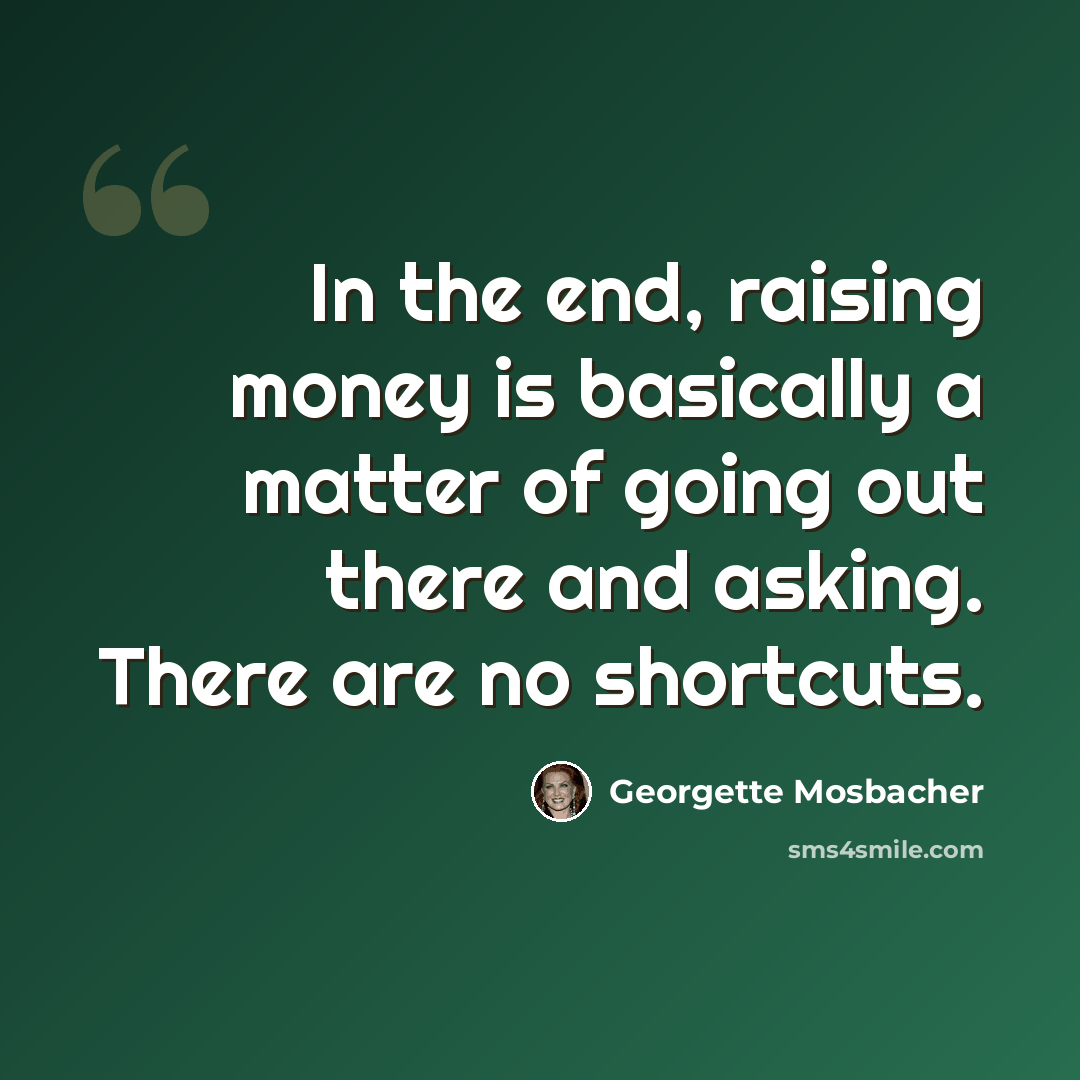 “In the end, raising money is basically a matter of going out there and asking. There are no shortcuts.” quote by Georgette Mosbacher