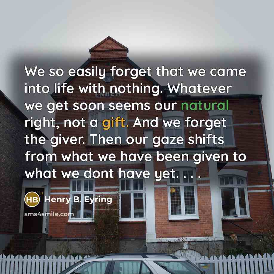 “We so easily forget that we came into life with nothing. Whatever we get soon seems our natural right, not a gift. And we forget the giver. Then our gaze shifts from what we have been given to what we dont have yet. . . .” quote by Henry B. Eyring