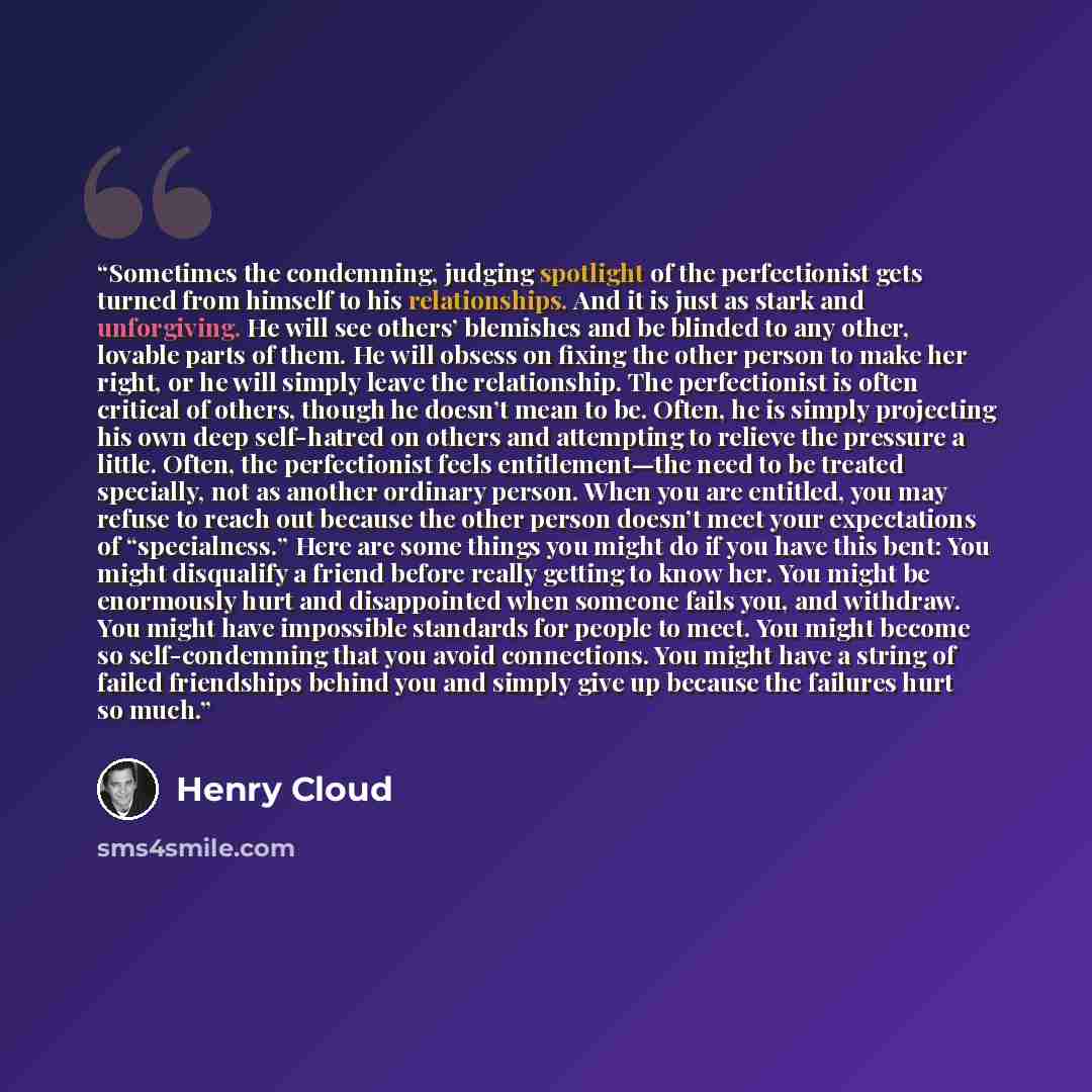 “Sometimes the condemning, judging spotlight of the perfectionist gets turned from himself to his relationships. And it is just as stark and unforgiving. He will see others’ blemishes and be blinded to any other, lovable parts of them. He will obsess on fixing the other person to make her right, or…” quote by Henry Cloud