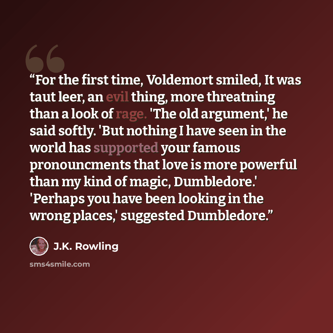 “For the first time, Voldemort smiled, It was taut leer, an evil thing, more threatning than a look of rage. 'The old argument,' he said softly. 'But nothing I have seen in the world has supported your famous pronouncments that love is more powerful than my kind of magic, Dumbledore.' 'Perhaps you…” quote by J.K. Rowling