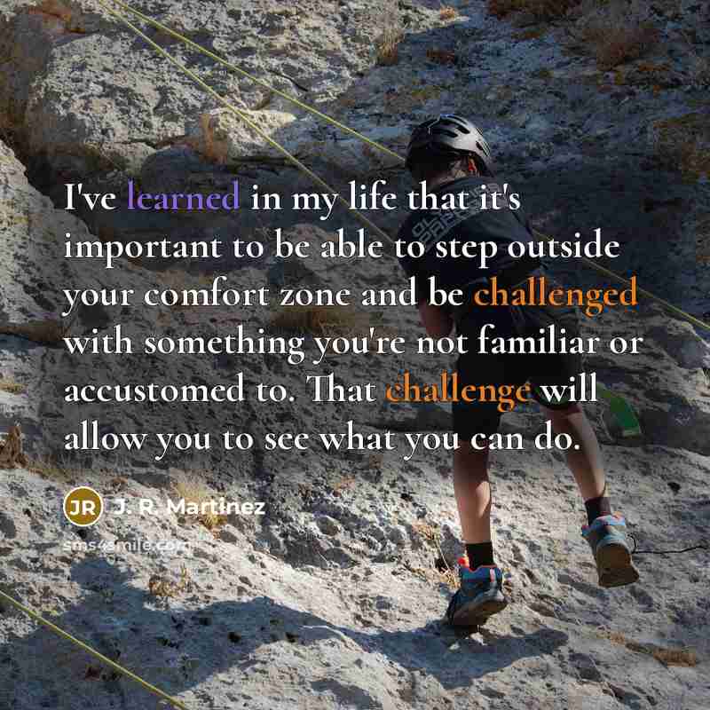 “I've learned in my life that it's important to be able to step outside your comfort zone and be challenged with something you're not familiar or accustomed to. That challenge will allow you to see what you can do.” quote by J. R. Martinez
