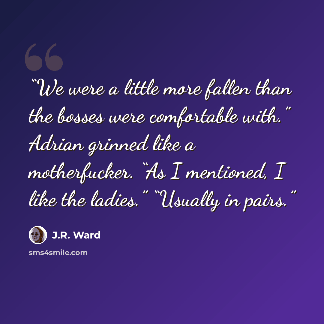 “We were a little more fallen than the bosses were comfortable with.” Adrian grinned like a motherfucker. “As I mentioned, I like the ladies.” “Usually in pairs.” quote by J.R. Ward