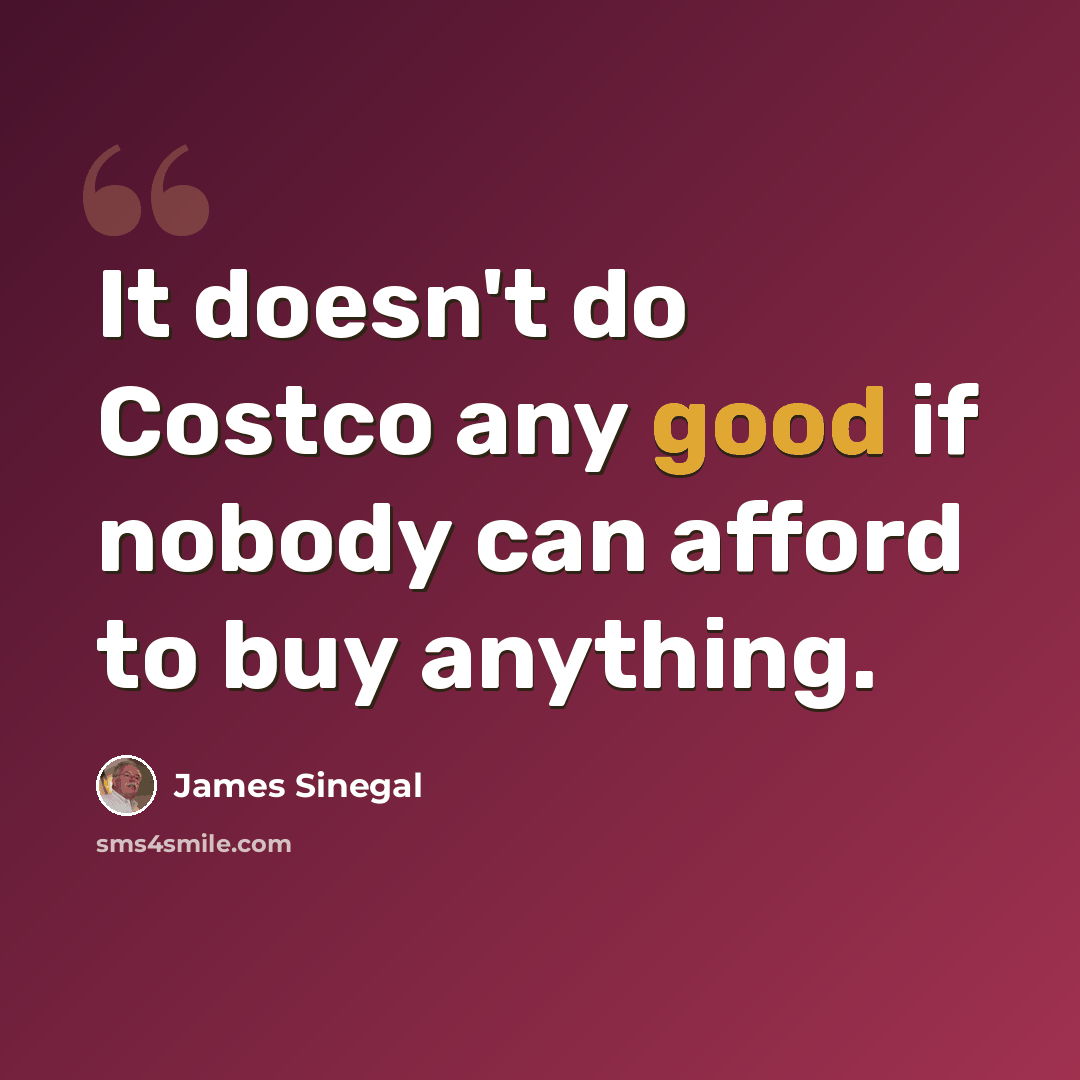 “It doesn't do Costco any good if nobody can afford to buy anything.” quote by James Sinegal
