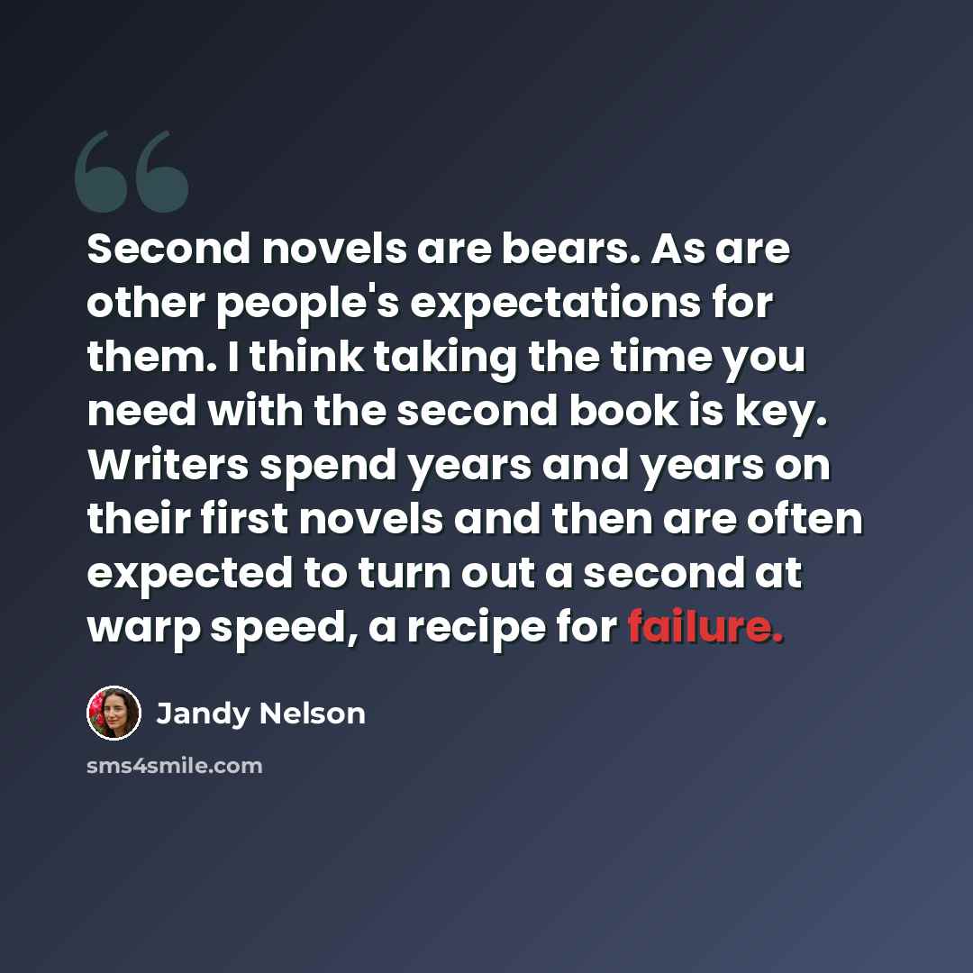 “Second novels are bears. As are other people's expectations for them. I think taking the time you need with the second book is key. Writers spend years and years on their first novels and then are often expected to turn out a second at warp speed, a recipe for failure.” quote by Jandy Nelson