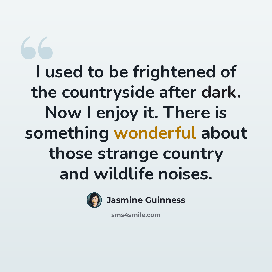 “I used to be frightened of the countryside after dark. Now I enjoy it. There is something wonderful about those strange country and wildlife noises.” quote by Jasmine Guinness